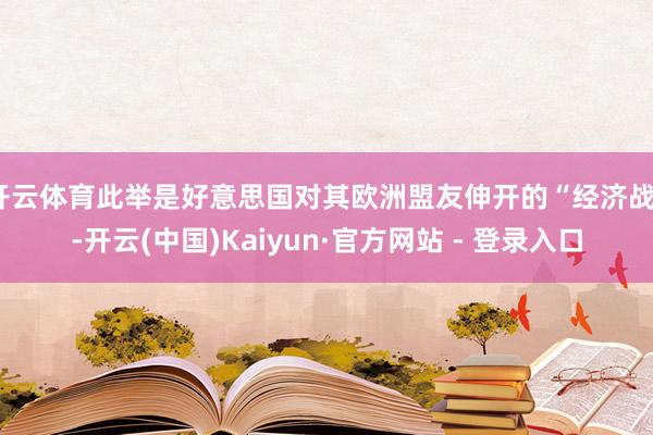 开云体育此举是好意思国对其欧洲盟友伸开的“经济战”-开云(中国)Kaiyun·官方网站 - 登录入口