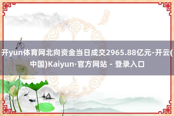 开yun体育网北向资金当日成交2965.88亿元-开云(中国)Kaiyun·官方网站 - 登录入口
