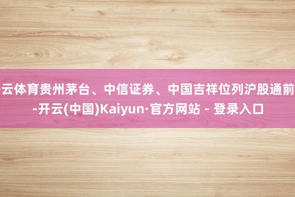 开云体育贵州茅台、中信证券、中国吉祥位列沪股通前三-开云(中国)Kaiyun·官方网站 - 登录入口