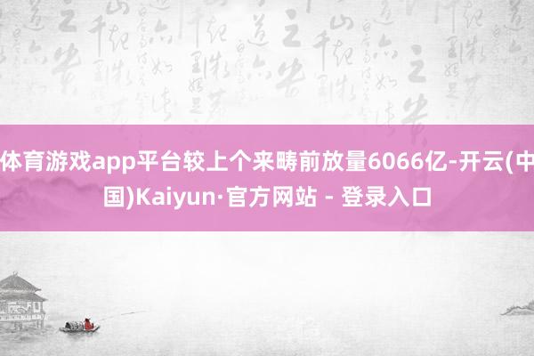 体育游戏app平台较上个来畴前放量6066亿-开云(中国)Kaiyun·官方网站 - 登录入口