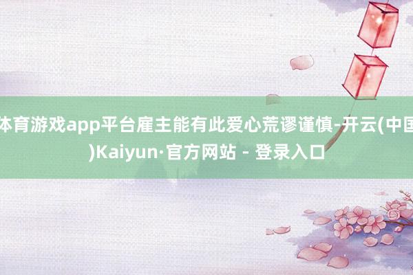 体育游戏app平台雇主能有此爱心荒谬谨慎-开云(中国)Kaiyun·官方网站 - 登录入口
