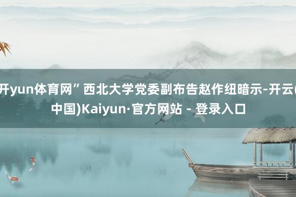 开yun体育网”西北大学党委副布告赵作纽暗示-开云(中国)Kaiyun·官方网站 - 登录入口