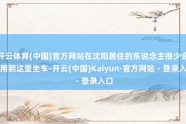 开云体育(中国)官方网站在沈阳居住的东说念主很少会选用到这里坐车-开云(中国)Kaiyun·官方网站 - 登录入口