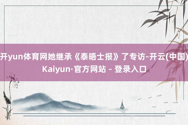 开yun体育网她继承《泰晤士报》了专访-开云(中国)Kaiyun·官方网站 - 登录入口
