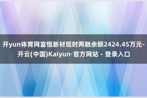 开yun体育网富恒新材现时两融余额2424.45万元-开云(中国)Kaiyun·官方网站 - 登录入口