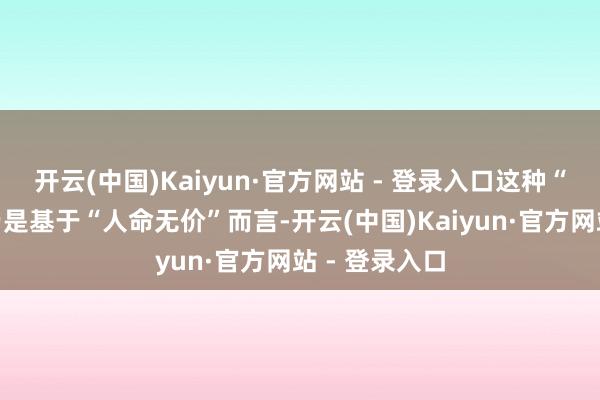 开云(中国)Kaiyun·官方网站 - 登录入口这种“不吝代价”乃是基于“人命无价”而言-开云(中国)Kaiyun·官方网站 - 登录入口
