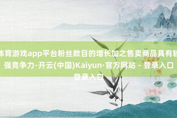 体育游戏app平台粉丝数目的增长加之售卖商品具有较强竞争力-开云(中国)Kaiyun·官方网站 - 登录入口