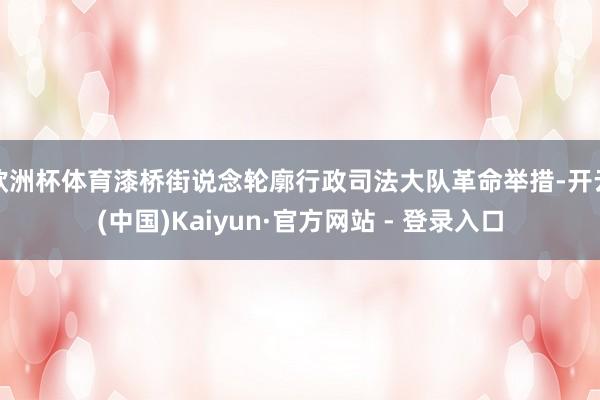 欧洲杯体育漆桥街说念轮廓行政司法大队革命举措-开云(中国)Kaiyun·官方网站 - 登录入口