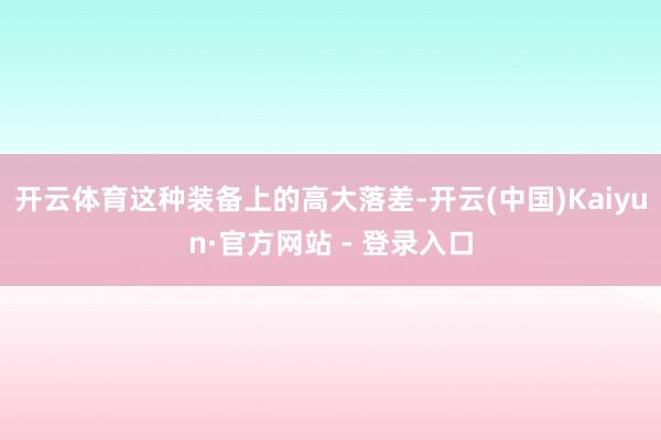 开云体育这种装备上的高大落差-开云(中国)Kaiyun·官方网站 - 登录入口