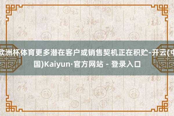 欧洲杯体育更多潜在客户或销售契机正在积贮-开云(中国)Kaiyun·官方网站 - 登录入口