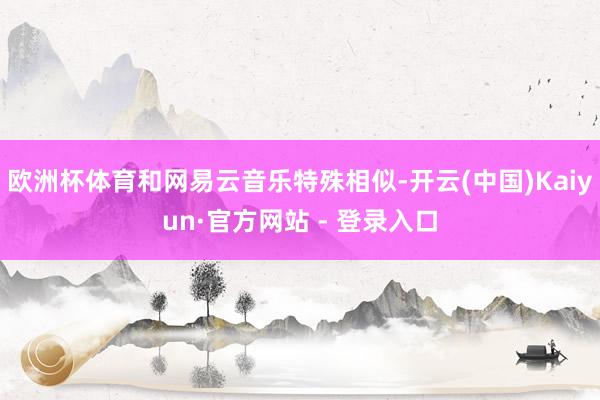 欧洲杯体育和网易云音乐特殊相似-开云(中国)Kaiyun·官方网站 - 登录入口