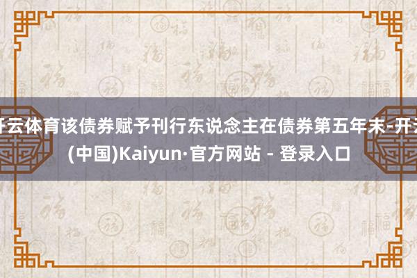 开云体育该债券赋予刊行东说念主在债券第五年末-开云(中国)Kaiyun·官方网站 - 登录入口