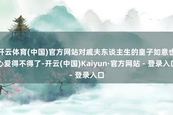 开云体育(中国)官方网站对戚夫东谈主生的皇子如意也心爱得不得了-开云(中国)Kaiyun·官方网站 - 登录入口