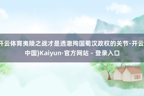 开云体育夷陵之战才是透澈殉国蜀汉政权的关节-开云(中国)Kaiyun·官方网站 - 登录入口