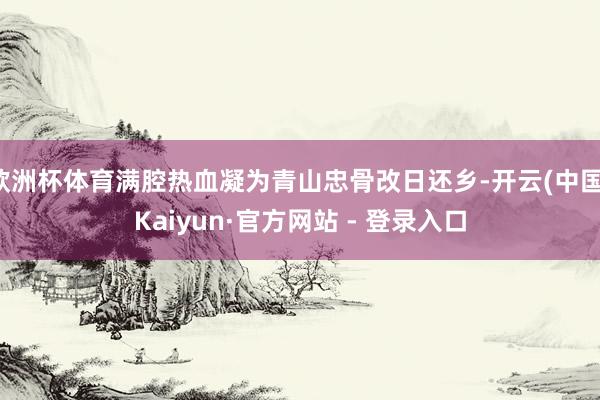 欧洲杯体育满腔热血凝为青山忠骨改日还乡-开云(中国)Kaiyun·官方网站 - 登录入口