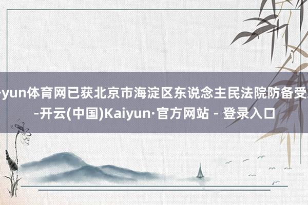 开yun体育网已获北京市海淀区东说念主民法院防备受理-开云(中国)Kaiyun·官方网站 - 登录入口