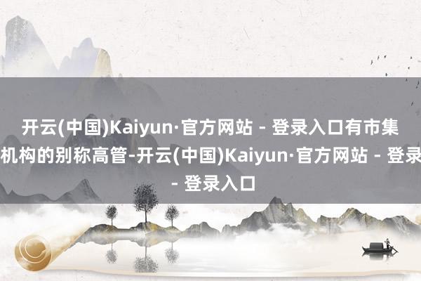 开云(中国)Kaiyun·官方网站 - 登录入口有市集盘问机构的别称高管-开云(中国)Kaiyun·官方网站 - 登录入口