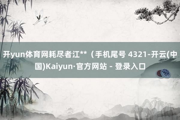 开yun体育网耗尽者江**（手机尾号 4321-开云(中国)Kaiyun·官方网站 - 登录入口