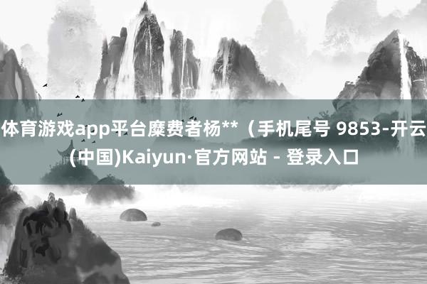 体育游戏app平台糜费者杨**（手机尾号 9853-开云(中国)Kaiyun·官方网站 - 登录入口