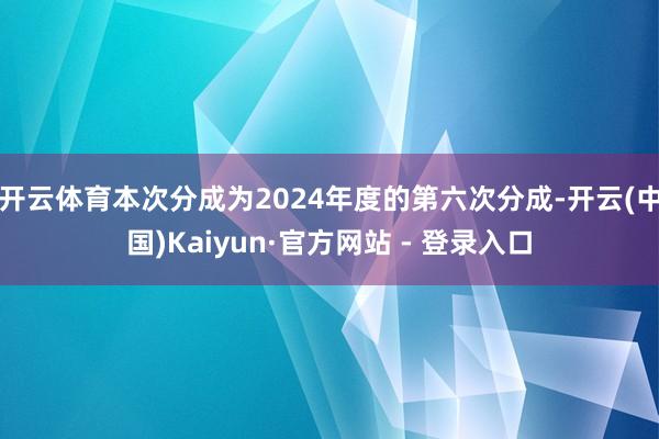 开云体育本次分成为2024年度的第六次分成-开云(中国)Kaiyun·官方网站 - 登录入口
