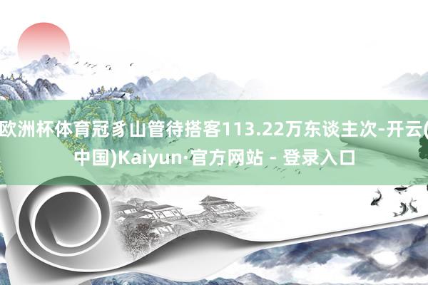 欧洲杯体育冠豸山管待搭客113.22万东谈主次-开云(中国)Kaiyun·官方网站 - 登录入口