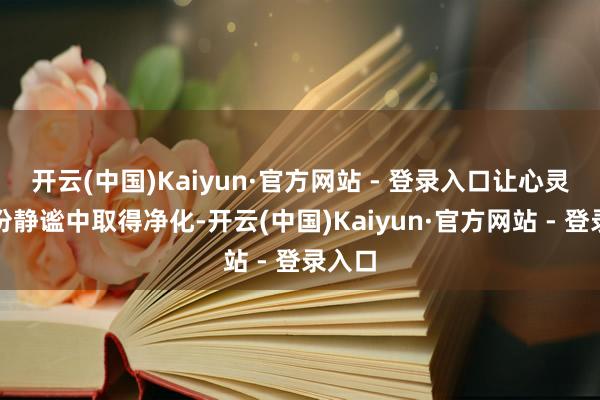 开云(中国)Kaiyun·官方网站 - 登录入口让心灵在这份静谧中取得净化-开云(中国)Kaiyun·官方网站 - 登录入口