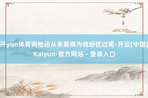 开yun体育网他还从来莫得为钱纷扰过呢-开云(中国)Kaiyun·官方网站 - 登录入口