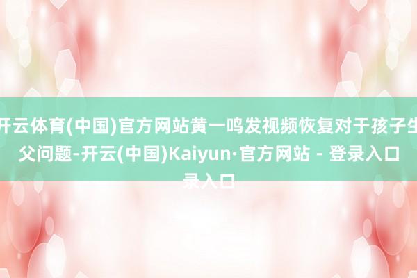 开云体育(中国)官方网站黄一鸣发视频恢复对于孩子生父问题-开云(中国)Kaiyun·官方网站 - 登录入口