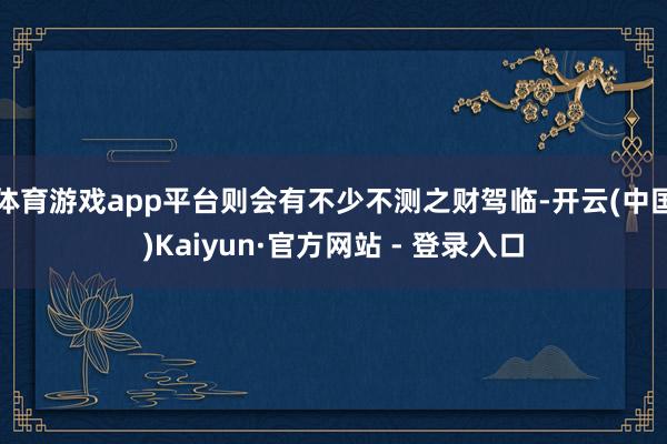 体育游戏app平台则会有不少不测之财驾临-开云(中国)Kaiyun·官方网站 - 登录入口