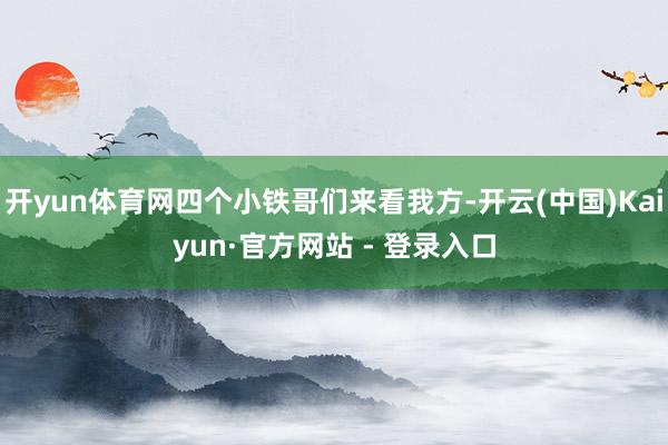 开yun体育网四个小铁哥们来看我方-开云(中国)Kaiyun·官方网站 - 登录入口