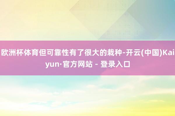 欧洲杯体育但可靠性有了很大的栽种-开云(中国)Kaiyun·官方网站 - 登录入口