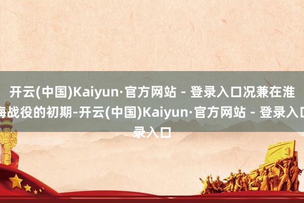 开云(中国)Kaiyun·官方网站 - 登录入口况兼在淮海战役的初期-开云(中国)Kaiyun·官方网站 - 登录入口