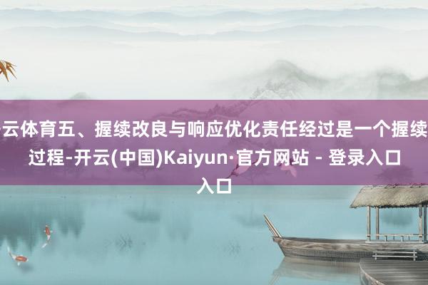开云体育五、握续改良与响应优化责任经过是一个握续的过程-开云(中国)Kaiyun·官方网站 - 登录入口