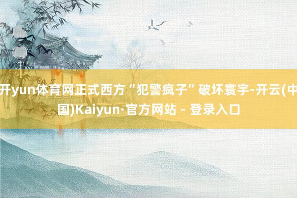 开yun体育网正式西方“犯警疯子”破坏寰宇-开云(中国)Kaiyun·官方网站 - 登录入口