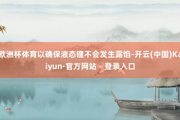 欧洲杯体育以确保液态锂不会发生露馅-开云(中国)Kaiyun·官方网站 - 登录入口