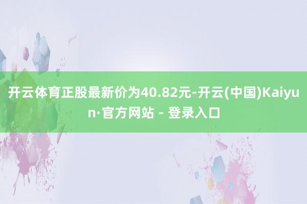 开云体育正股最新价为40.82元-开云(中国)Kaiyun·官方网站 - 登录入口