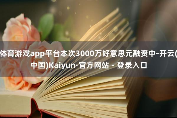 体育游戏app平台本次3000万好意思元融资中-开云(中国)Kaiyun·官方网站 - 登录入口