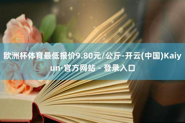 欧洲杯体育最低报价9.80元/公斤-开云(中国)Kaiyun·官方网站 - 登录入口