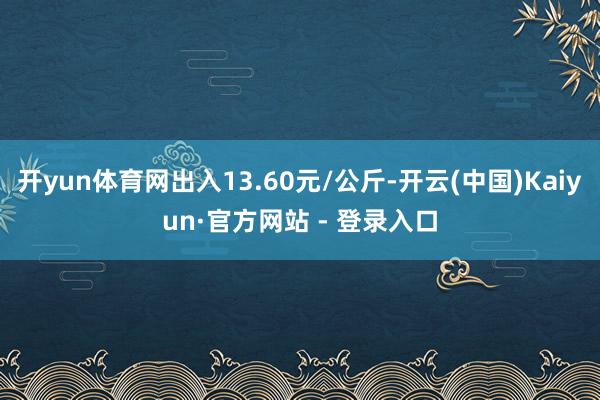 开yun体育网出入13.60元/公斤-开云(中国)Kaiyun·官方网站 - 登录入口