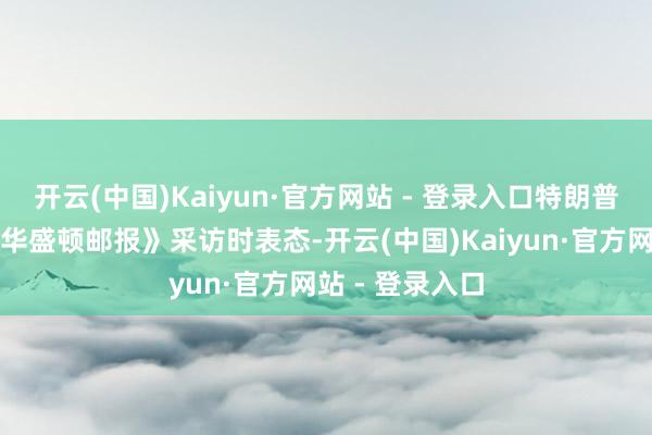 开云(中国)Kaiyun·官方网站 - 登录入口特朗普近日在承袭《华盛顿邮报》采访时表态-开云(中国)Kaiyun·官方网站 - 登录入口