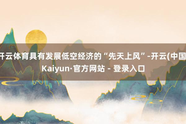 开云体育具有发展低空经济的“先天上风”-开云(中国)Kaiyun·官方网站 - 登录入口