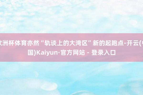 欧洲杯体育亦然“轨谈上的大湾区”新的起跑点-开云(中国)Kaiyun·官方网站 - 登录入口