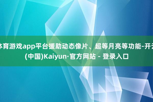 体育游戏app平台援助动态像片、超等月亮等功能-开云(中国)Kaiyun·官方网站 - 登录入口