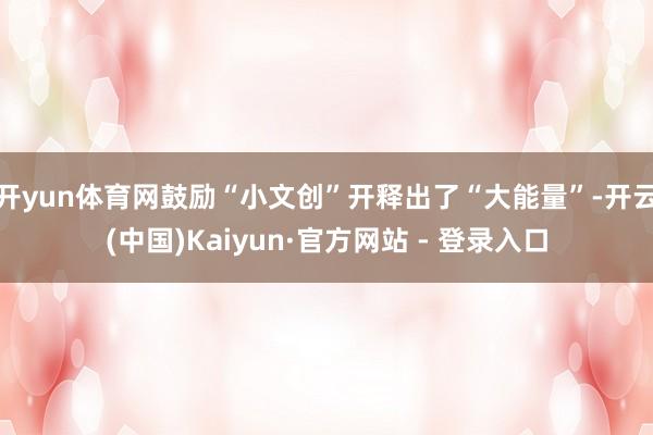 开yun体育网鼓励“小文创”开释出了“大能量”-开云(中国)Kaiyun·官方网站 - 登录入口
