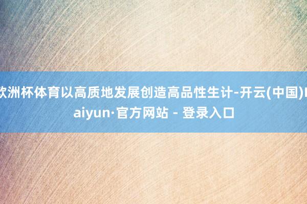 欧洲杯体育以高质地发展创造高品性生计-开云(中国)Kaiyun·官方网站 - 登录入口