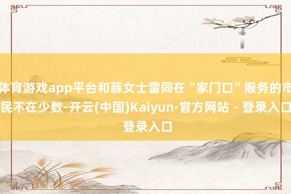 体育游戏app平台和薛女士雷同在“家门口”服务的市民不在少数-开云(中国)Kaiyun·官方网站 - 登录入口