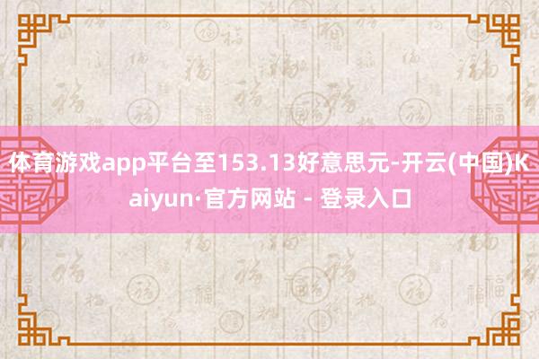 体育游戏app平台至153.13好意思元-开云(中国)Kaiyun·官方网站 - 登录入口