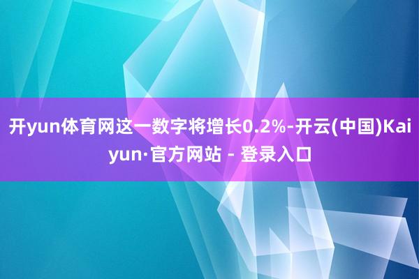 开yun体育网这一数字将增长0.2%-开云(中国)Kaiyun·官方网站 - 登录入口