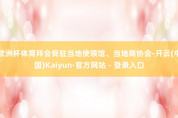 欧洲杯体育拜会我驻当地使领馆、当地商协会-开云(中国)Kaiyun·官方网站 - 登录入口