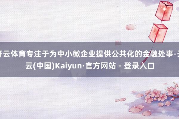 开云体育专注于为中小微企业提供公共化的金融处事-开云(中国)Kaiyun·官方网站 - 登录入口